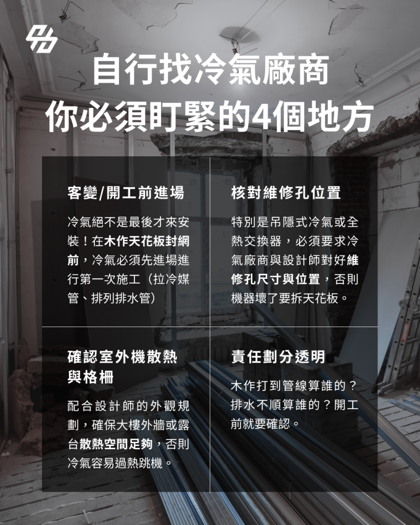 屋主自行發包冷氣時,應在施工圖定案及木作封板前安排空調廠商進場,並確認冷氣機型、配管、排水、電源、維修孔與室外機位置。設計師、空調、水電及木作應共同對圖,將開孔、收邊、追加費用與保固責任寫入報價或施工確認單。